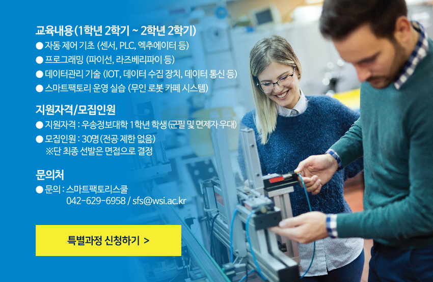 교육내용 (1학년 2학기 ~ 2학년 2학기)- 자동제어 기초 (센서, PLC, 엑추에이터 등)- 프로그래밍 (파이선, 라즈베리파이 등)- 데이터관리 기술 (IOT, 데이터 수집 장치, 데이터 통신 등)- 스마트팩토리 운영 실습 (무인 로봇 카페 시스템)지원자격 / 모집인원- 지원자격 : 우송정보대학 1학년 학생 (군필 및 면제자)- 모집인원 : 20명 (전공 제한 없음)※단 최종 선발은 면접으로 결정문의처- 문의 : 스마트팩토리스쿨 (042-629-6958 / sfs@wsi.ac.kr)